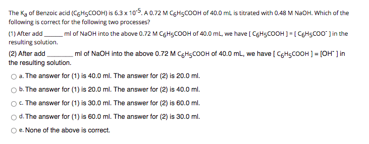The Ką of Benzoic acid (C6H5COOH) is 6.3 x 10-5. A 0.72 M C6H5COOH of 40.0 mL is titrated with 0.48 M NAOH. Which of the
following is correct for the following two processes?
(1) After add
resulting solution.
ml of N2OH into the above 0.72 M C6H5COOH of 40.0 mL, we have [ C6H5COOH ] = [ C6HSCO0" ] in the
(2) After add
the resulting solution.
ml of NaOH into the above 0.72 M CGH5COOH of 40.0 mL, we have [ CgHgCOOH ] = [OH" ] in
O a. The answer for (1) is 40.0 ml. The answer for (2) is 20.0 ml.
O b. The answer for (1) is 20.0 ml. The answer for (2) is 40.0 ml.
O. The answer for (1) is 30.0 ml. The answer for (2) is 60.0 ml.
d. The answer for (1) is 60.0 ml. The answer for (2) is 30.0 ml.
O e. None of the above is correct.
