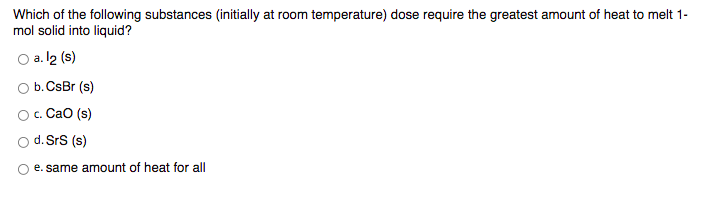 Which of the following substances (initially at room temperature) dose require the greatest amount of heat to melt 1-
mol solid into liquid?
O a. l2 (s)
O b. CsBr (s)
Oc. CaO (s)
o d. SrS (s)
e. same amnount of heat for all
