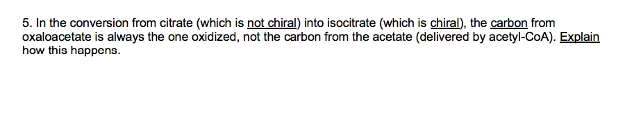 5. In the conversion from citrate (which is not chiral) into isocitrate (which is chiral), the carbon from
oxaloacetate is always the one oxidized, not the carbon from the acetate (delivered by acetyl-CoA). Explain
how this happens.
