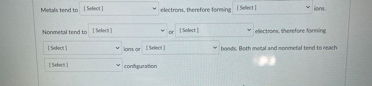 Metals tend to [ Select ]
electrons, therefore forming
[ Select ]
ions.
Nonmetal tend to [Select]
or
[ Select ]
electrons, therefore forming
[ Select ]
v jons or
[ Select ]
v bonds. Both metal and nonmetal tend to reach
[ Select ]
configuration
<>
