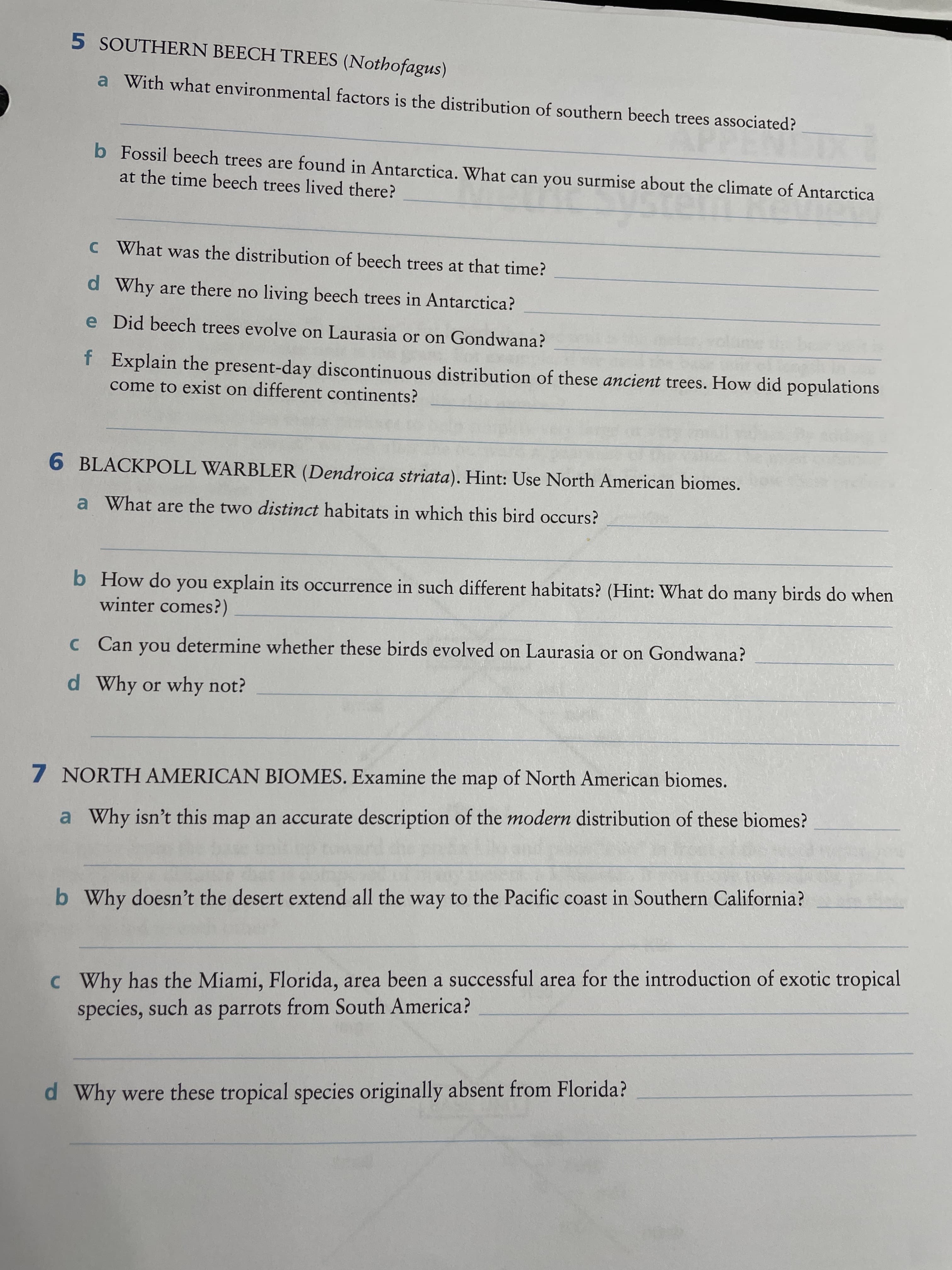 5 SOUTHERN BEECH TREES (Nothofagus)
a With what environmental factors is the distribution of southern beech trees associated?
b Fossil beech trees are found in Antarctica. What can you surmise about the climate of Antarctica
at the time beech trees lived there?
c What was the distribution of beech trees at that time?
d Why are there no living beech trees in Antarctica?
e Did beech trees evolve on Laurasia or on Gondwana?
f Explain the present-day discontinuous distribution of these ancient trees. How did populations
come to exist on different continents?
6 BLACKPOLL WARBLER (Dendroica striata). Hint: Use North American biomes.
a What are the two distinct habitats in which this bird occurs?
b How do you explain its occurrence in such different habitats? (Hint: What do many birds do when
winter comes?)
C Can you determine whether these birds evolved on Laurasia or on Gondwana?
d Why or why not?
7 NORTH AMERICAN BIOMES. Examine the map of North American biomes.
a Why isn't this map an accurate description of the modern distribution of these biomes?
b Why doesn't the desert extend all the way to the Pacific coast in Southern California?
c Why has the Miami, Florida, area been a successful area for the introduction of exotic tropical
species, such as parrots from South America?
d Why were these tropical species originally absent from Florida?
