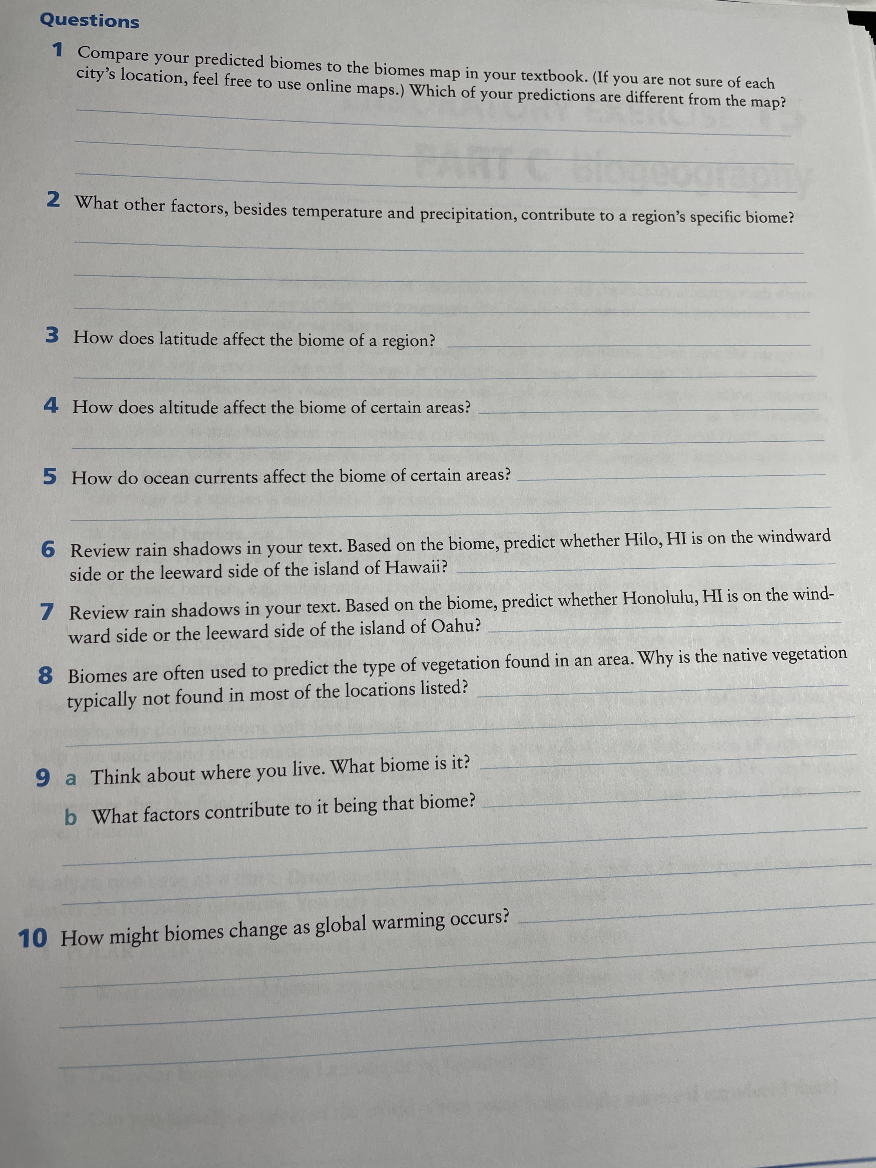 Questions
1 Compare your predicted biomes to the biomes map in your textbook. (If you are not sure of each
city's location, feel free to use online maps.) Which of your predictions are different from the map?
2 What other factors, besides temperature and precipitation, contribute to a region's specific biome?
3 How does latitude affect the biome of a region?
4 How does altitude affect the biome of certain areas?
5 How do ocean currents affect the biome of certain areas?
6 Review rain shadows in your text. Based on the biome, predict whether Hilo, HI is on the windward
side or the leeward side of the island of Hawaii?
7 Review rain shadows in your text. Based on the biome, predict whether Honolulu, HI is on the wind-
ward side or the leeward side of the island of Oahu?
8 Biomes are often used to predict the type of vegetation found in an area. Why is the native vegetation
typically not found in most of the locations listed?
9a Think about where you live. What biome is it?
b What factors contribute to it being that biome?
10HOW might biomes change as global warming occurs?
