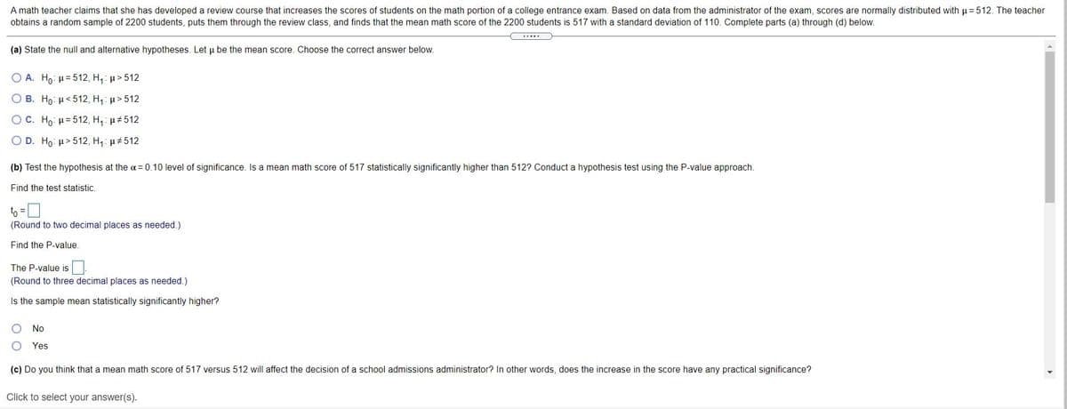 A math teacher claims that she has developed a review course that increases the scores of students on the math portion of a college entrance exam. Based on data from the administrator of the exam, scores are normally distributed with p= 512. The teacher
obtains a random sample of 2200 students, puts them through the review class, and finds that the mean math score of the 2200 students is 517 with a standard deviation of 110. Complete parts (a) through (d) below.
(a) State the null and alternative hypotheses. Let u be the mean score. Choose the correct answer below.
O A. Ho: µ= 512, H,: µ> 512
O B. Ho: µ<512, H,: µ> 512
O C. Ho: H= 512, H, u512
O D. Ho: µ>512, H,: u512
(b) Test the hypothesis at the a= 0.10 level of significance. Is a mean math score of 517 statistically significantly higher than 512? Conduct a hypothesis test using the P-value approach.
Find the test statistic.
to =
(Round to two decimal places as needed.)
Find the P-value.
The P-value is
(Round to three decimal places as needed.)
Is the sample mean statistically significantly higher?
No
Yes
(c) Do you think that a mean math score of 517 versus 512 will affect the decision of a school admissions administrator? In other words, does the increase in the score have any practical significance?
Click to select your answer(s).
