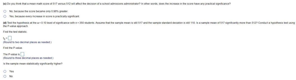 (c) Do you think that a mean math score of 517 versus 512 will affect the decision of a school admissions administrator? In other words, does the increase in the score have any practical significance?
No, because the score became only 0.98% greater.
Yes, because every increase in score is practically significant.
(d) Test the hypothesis at the a= 0.10 level of significance with n = 350 students.. Assume that the sample mean is still 517 and the sample standard deviation is still 110. Is a sample mean of 517 significantly more than 512? Conduct a hypothesis test using
the P-value approach.
Find the test statistic.
to =
(Round to two decimal places as needed.)
Find the P-value.
The P-value is
(Round to three decimal places as needed.)
Is the sample mean statistically significantly higher?
Yes
No
