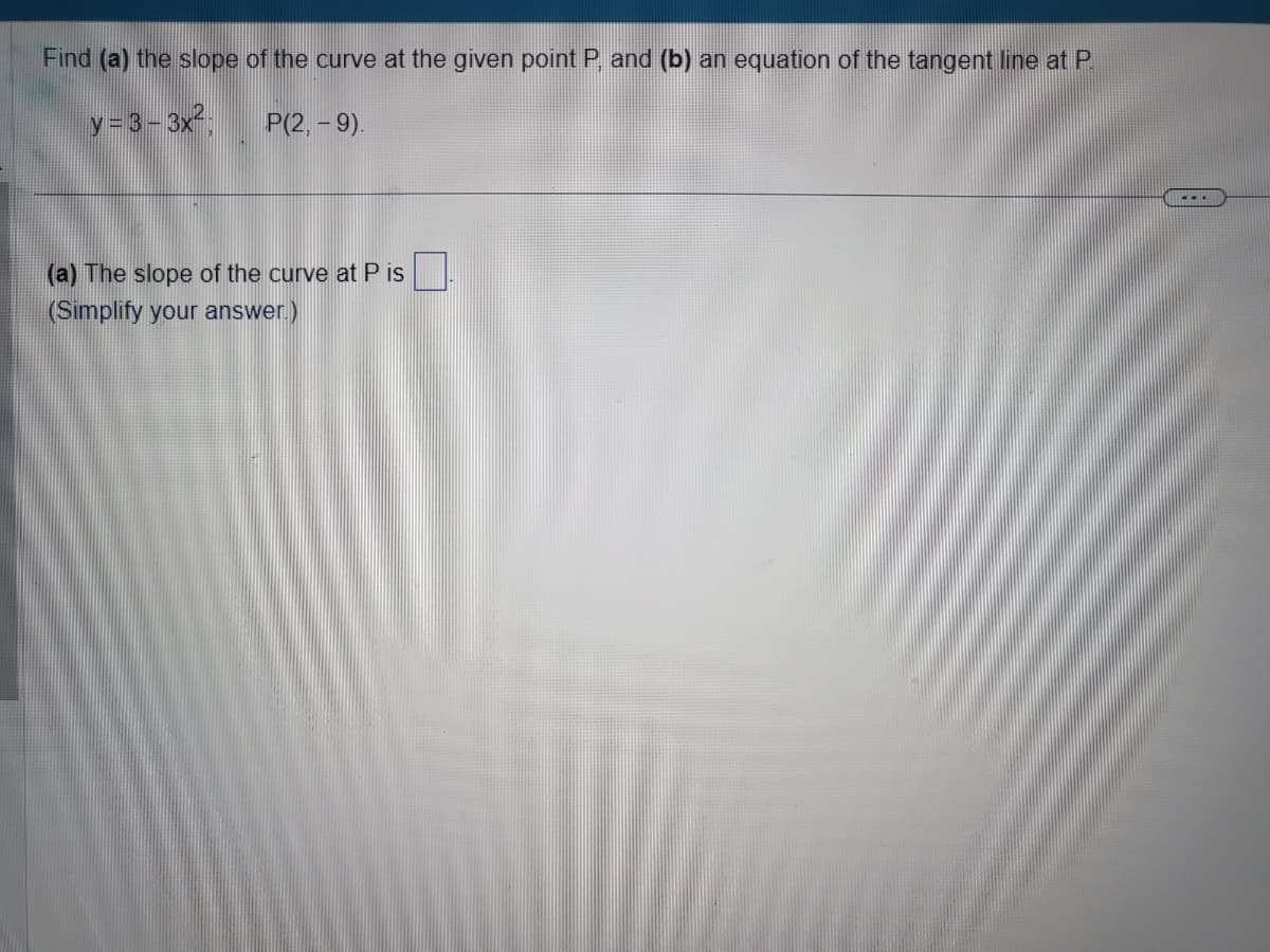 Find (a) the slope of the curve at the given point P, and (b) an equation of the tangent line at P.
y = 3−3x².
P(2, -9).
(a) The slope of the curve at P is
(Simplify your answer.)
...