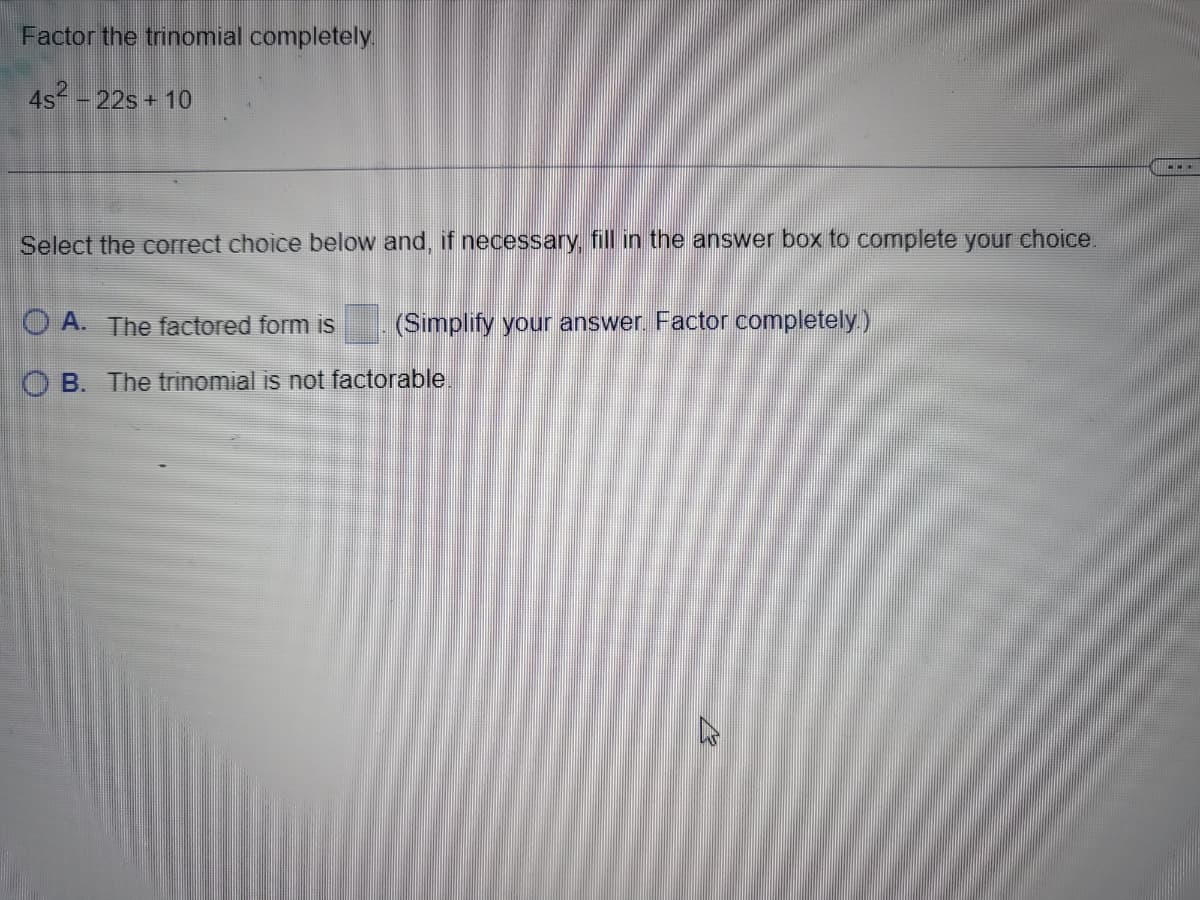 Factor the trinomial completely.
4s² - 22s + 10
Select the correct choice below and, if necessary, fill in the answer box to complete your choice.
A. The factored form is
OB. The trinomial is not factorable
(Simplify your answer. Factor completely.)
CO