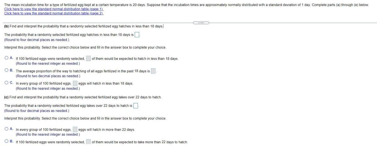 The mean incubation time for a type of fertilized egg kept at a certain temperature is 20 days. Suppose that the incubation times are approximately normally distributed with a standard deviation of 1 day. Complete parts (a) through (e) below.
Click here to view the standard normal distribution table (page 1).
Click here to view the standard normal distribution table (page 2).
(b) Find and interpret the probability that a randomly selected fertilized egg hatches in less than 18 days|
The probability that a randomly selected fertilized egg hatches in less than 18 days is
(Round to four decimal places as needed.)
Interpret this probability. Select the correct choice below and fill in the answer box to complete your choice.
O A. If 100 fertilized eggs were randomly selected,
of them would be expected to hatch in less than 18 days.
(Round to the nearest integer as needed.)
O B. The average proportion of the way to hatching of all eggs fertilized in the past 18 days is
(Round to two decimal places as needed.)
O C. In every group of 100 fertilized eggs,
eggs will hatch in less than 18 days.
(Round to the nearest integer as needed.)
(c) Find and interpret the probability that a randomly selected fertilized egg takes over 22 days to hatch.
The probability that a randomly selected fertilized egg takes over 22 days to hatch is
(Round to four decimal places as needed.)
Interpret this probability. Select the correct choice below and fill in the answer box to complete your choice.
O A. In every group of 100 fertilized eggs,
eggs will hatch in more than 22 days.
(Round to the nearest integer as needed.)
O B. If 100 fertilized eggs were randomly selected,
of them would be expected to take more than 22 days to hatch.
