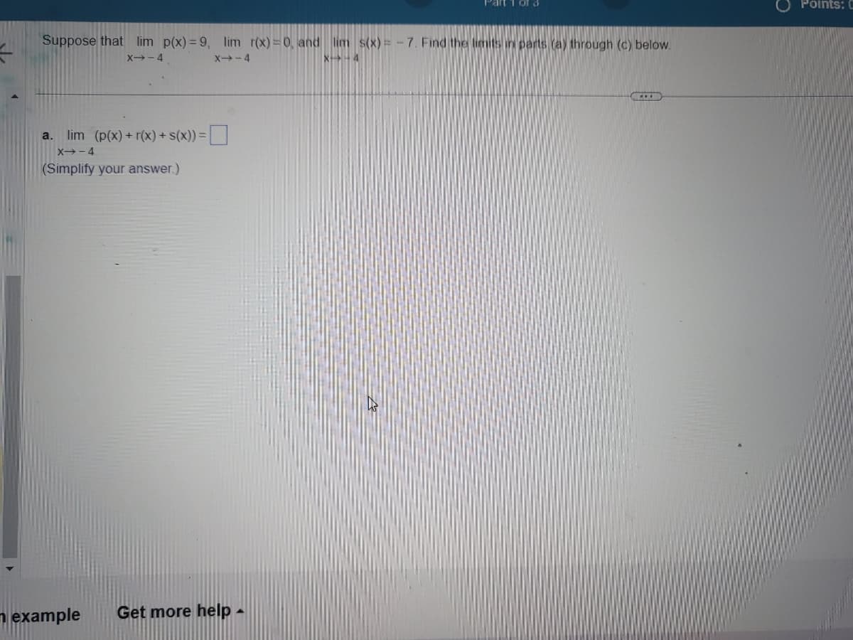 Suppose that lim p(x)=9, lim r(x)=0, and lim s(x)=-7. Find the limits in parts (a) through (c) below.
X--4
X4-4
X-4
a. lim (p(x) +r(x) + s(x)) =
X-4
(Simplify your answer.)
Part 1 of 3
example Get more help -
...
Points: