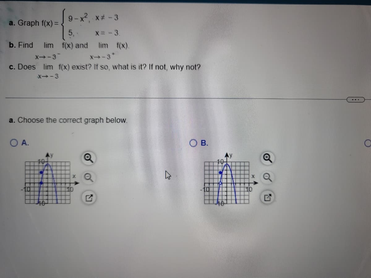 9-x², x# -3
5,-
X=-3.
b. Find lim f(x) and
X➡-3
X-3*
c. Does lim f(x) exist? If so, what is it? If not, why not?
X--3
a. Graph f(x) =
a. Choose the correct graph below.
O A.
lim f(x).
40
10
I
MI
X
O