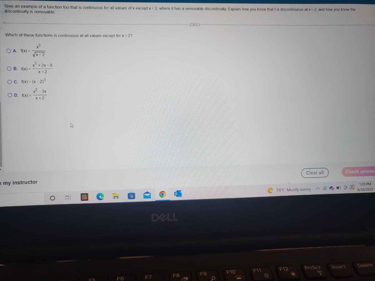 Give an example of a function f(x) that is continuous for all values of x except x=2, where it has a removable discontinuity. Explain how you know that f is discontinuous at x = 2, and how you know the
discontinuity is removable.
Which of these functions is continuous at all values except for x = 2?
O A. f(x) =
OB. f(x)=
x3
OD. f(x) =
x²+2x-8
x-2
OC. f(x)=(x-2)³
x2-3x
x + 2
my instructor
O
77
HOON
C
¡C
F6
DELL
F7
F8
a
F9
F10
F11
Clear all
74°F Mostly sunny
F12
Check answe
P
^ D
PrtScr
(po
Insert
1:20 PM
8/30/2022
Delete