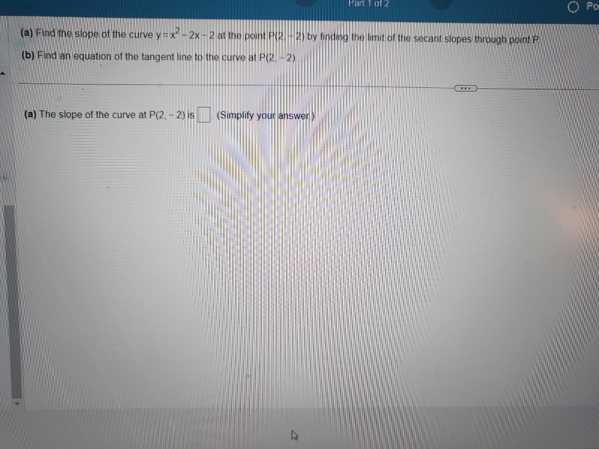 (a) Find the slope of the curve y=x²-2x-2 at the point P(2.-2) by finding the limit of the secant slopes through point P
(b) Find an equation of the tangent line to the curve at P(2,-2).
(a) The slope of the curve at P(2,-2) is
Part 1 of 2
(Simplify your answer.)
Po