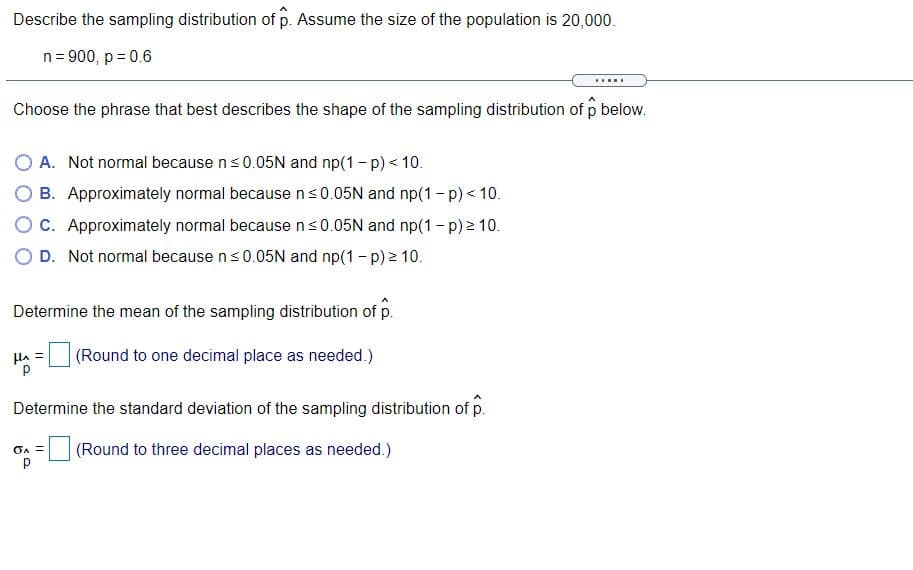 Describe the sampling distribution of p. Assume the size of the population is 20,000.
n= 900, p = 0.6
.....
Choose the phrase that best describes the shape of the sampling distribution of p below.
O A. Not normal because ns0.05N and np(1 - p) < 10.
O B. Approximately normal because ns0.05N and np(1 - p) < 10.
O C. Approximately normal because ns0.05N and np(1 - p) 2 10.
O D. Not normal because ns0.05N and np(1 - p) > 10.
Determine the mean of the sampling distribution of p.
Ha =
(Round to one decimal place as needed.)
Determine the standard deviation of the sampling distribution of p.
(Round to three decimal places as needed.)
