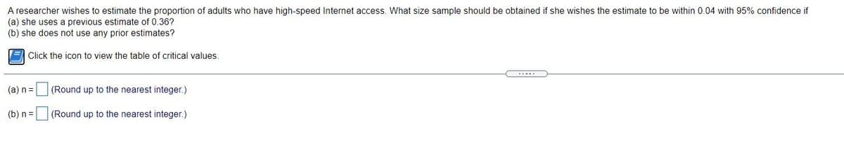 A researcher wishes to estimate the proportion of adults who have high-speed Internet access. What size sample should be obtained if she wishes the estimate to be within 0.04 with 95% confidence if
(a) she uses a previous estimate of 0.36?
(b) she does not use any prior estimates?
E Click the icon to view the table of critical values.
.....
(a) n =
(Round up to the nearest integer.)
(b) n=
(Round up to the nearest integer.)
