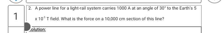 2. A power line for a light-rail system carries 1000 A at an angle of 30° to the Earth's 5
1
x 10 T field. What is the force on a 10,000 cm section of this line?
olution:
