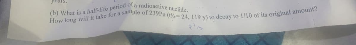 years.
(b) What is a half-life period of a radioactive nuclide.
How long will it take for a sample of 239Pu (t½=24, 119 y) to decay to 1/10 of its original amount?