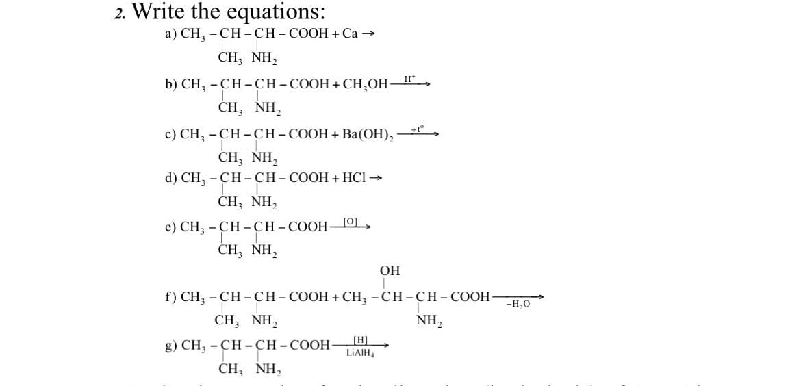 2. Write the equations:
a) CH3 -CH-CH-COOH + Ca →
CH, NH,
b) CH3 -CH-CH – COOH + CH₂OH-
CH, NH,
c) CH3 -CH-CH-COOH + Ba(OH)₂
CH, NH,
d) CH3 -CH-CH-COOH + HCI →
CH, NH,
e) CH3 -CH-CH-COOH-
CH, NH,
[0]
OH
[H]
LIAIH4
H*
+tº
f) CH3 -CH-CH-COOH + CH3 -CH-CH-COOH- -H₂O
CH, NH,
NH₂
g) CH3 -CH-CH-COOH-
CH3NH₂