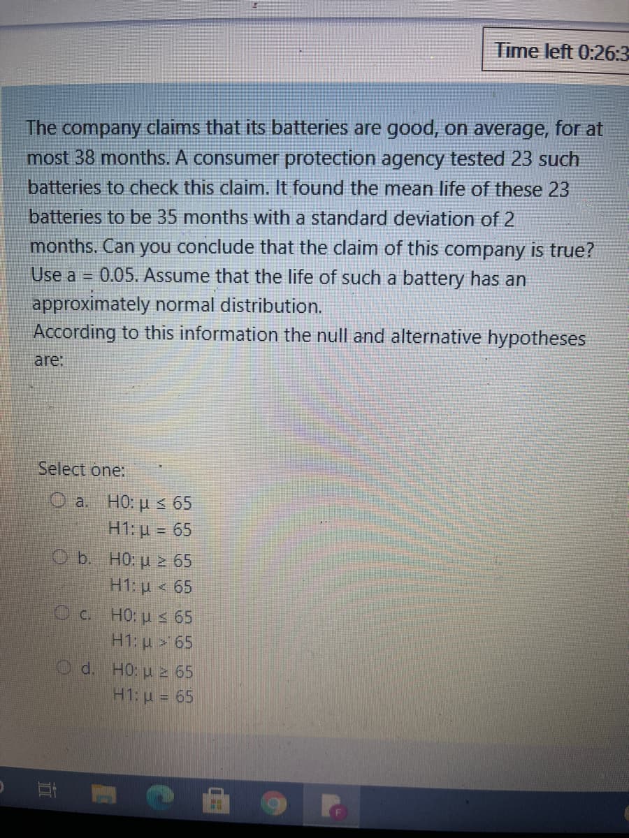 Time left 0:26:3
The company claims that its batteries are good, on average, for at
most 38 months. A consumer protection agency tested 23 such
batteries to check this claim. It found the mean life of these 23
batteries to be 35 months with a standard deviation of 2
months. Can you conclude that the claim of this company is true?
0.05. Assume that the life of such a battery has an
Use a =
approximately normal distribution.
According to this information the null and alternative hypotheses
are:
Select one:
a. HO: u s 65
H1:μ = 65.
O b. HO: µ 2 65
H1: p < 65
C. HO: u s 65
H1: u > 65
d. HO: u 2 65
H1: u = 65
