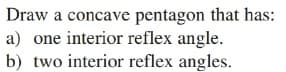 Draw a concave pentagon that has:
a) one interior reflex angle.
b) two interior reflex angles.

