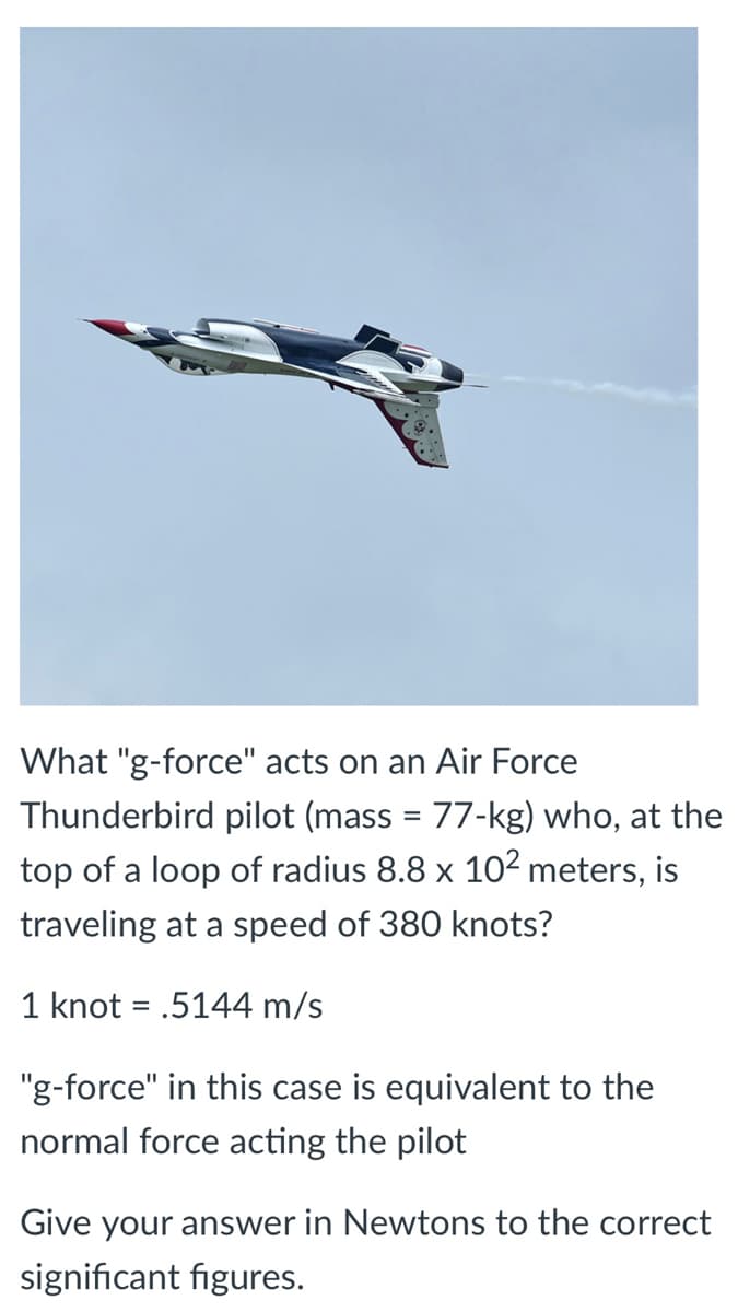 What "g-force" acts on an Air Force
Thunderbird pilot (mass = 77-kg) who, at the
top of a loop of radius 8.8 x 10² meters, is
traveling at a speed of 380 knots?
1 knot = .5144 m/s
"g-force" in this case is equivalent to the
normal force acting the pilot
Give your answer in Newtons to the correct
significant figures.
