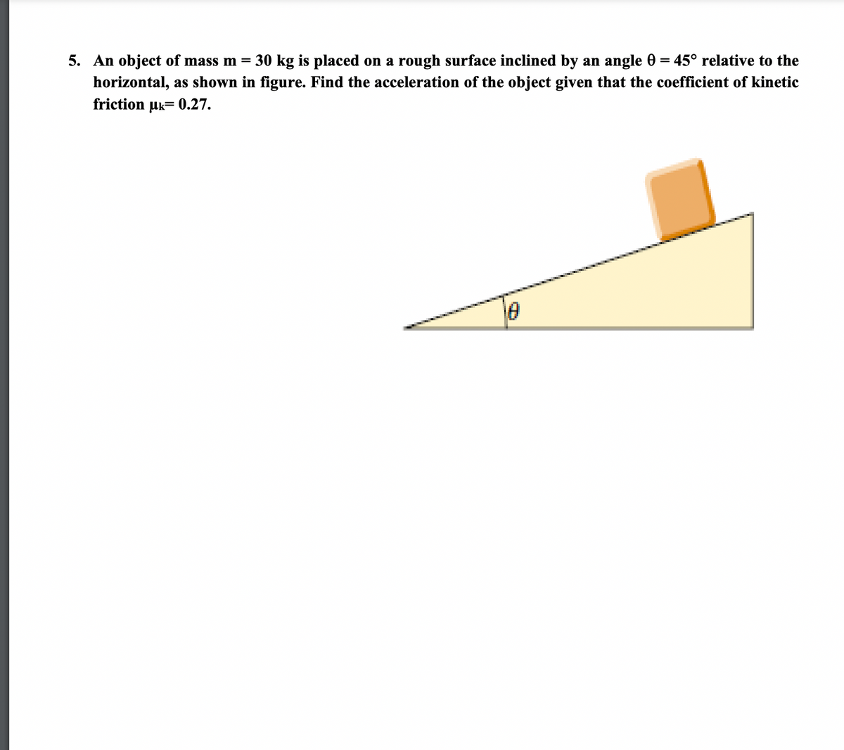 5. An object of mass m
30 kg is placed on a rough surface inclined by an angle 0 = 45° relative to the
%3D
horizontal, as shown in figure. Find the acceleration of the object given that the coefficient of kinetic
friction uk= 0.27.
