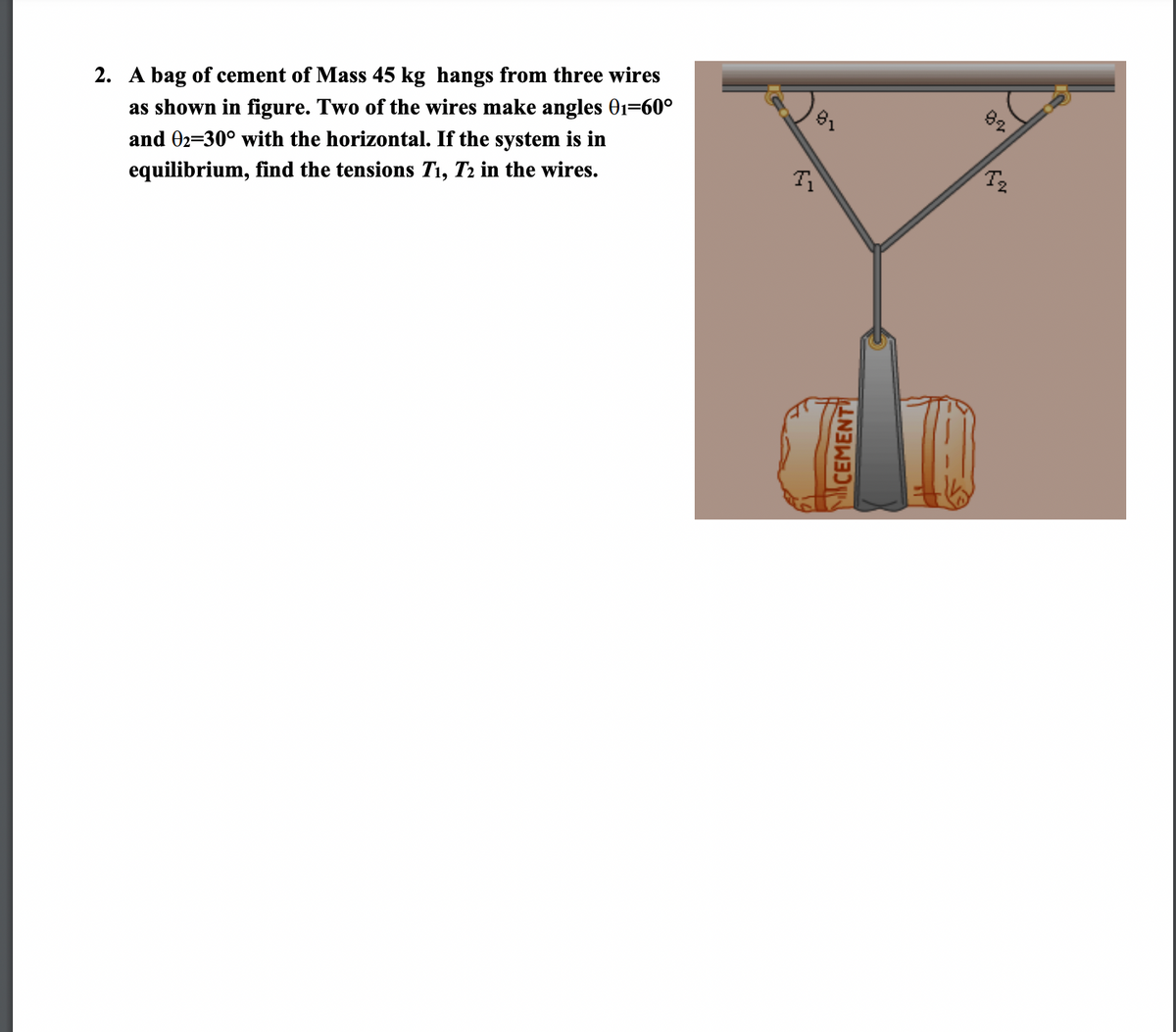 2. A bag of cement of Mass 45 kg hangs from three wires
as shown in figure. Two of the wires make angles 01=60°
and 02=30° with the horizontal. If the system is in
equilibrium, find the tensions T1, T2 in the wires.
CEMENT
