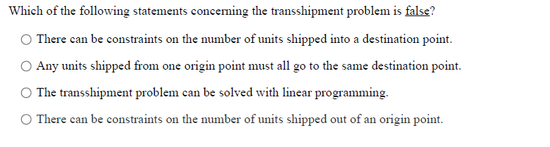 Which of the following statements concerning the transshipment problem is false?
There can be constraints on the number of units shipped into a destination point.
O Any units shipped from one origin point must all go to the same destination point.
O The transshipment problem can be solved with linear programming.
O There can be constraints on the number of units shipped out of an origin point.
