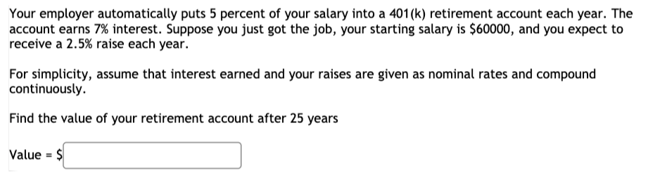 Your employer automatically puts 5 percent of your salary into a 401 (k) retirement account each year. The
account earns 7% interest. Suppose you just got the job, your starting salary is $60000, and you expect to
receive a 2.5% raise each year.
For simplicity, assume that interest earned and your raises are given as nominal rates and compound
continuously.
Find the value of your retirement account after 25 years
Value = $
