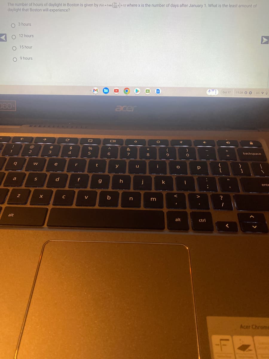 The number of hours of daylight in Boston is given by 0-3 sin() +12 where x is the number of days after January 1. What is the least amount of
daylight that Boston will experience?
SC
O 3 hours
O 12 hours
O 15 hour
O 9 hours
080-
!
1
9
a
alt
Z
@
2
W
S
→
X
#
3
e
d
C
C
$
4
r
f
%
5
V
M
t
g
Oll
^
6
acer
b
y
h
&
7
n
O
u
j
*
8
D
O
m
i
k
(
9
O
V.
4
<
)
alt
O
Р
A
V
.
on
:
ctrl
;
{
[
Oct 17 11:28 O O USO
?
I
+
11
1
<
L
}
P
backspace
1
ente
Acer Chrome