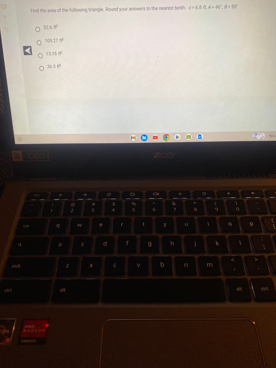 ?
ctrl
CEN
5
O
q
shift
Find the area of the following triangle. Round your answers to the nearest tenth. c= 6.8 ft, A= 46°, B=95°
HD 1080
tab
O 52.6 f
O 105.27 ft
13.15 f
O
O 26.3 ff
esc
AMD
RADEON
GRAPHICS
!
1
9
a
N
alt
(@
2
W
→
S
#
3
X
e
C
d
$
4
C
r
f
%
5
V
t
acer
g
Oll
^
6
y
b
&
7
h
O
u
n
8
j
O
i
m
(
9
k
"
O
<
)
0
1
alt
p
A.
-
ctrl
Nov 2
{
[