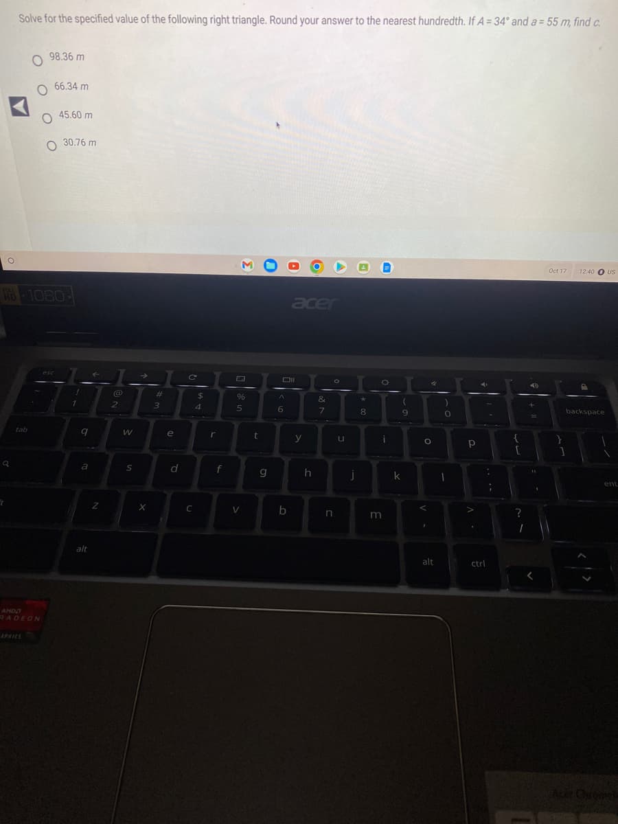 O
Q
t
Solve for the specified value of the following right triangle. Round your answer to the nearest hundredth. If A = 34° and a = 55 m, find c.
HD-1080-
tab
98.36 m
O 66.34 m
O45.60 m
O 30.76 m
AMD
RADEON
!
1
9
a
alt
←
Z
2
W
S
→
X
#
3
e
d
C
C
$
4
r
f
%
5
V
t
g
Oll
A
6
acer
b
y
h
&
7
O
n
u
j
*
8
O
i
m
(
9
k
O
<
4
I
alt
0
I
Р
4
:
ctrl
;
{
[
?
1
4D
=
11
Oct 17
}
1
12:40 US
backspace
ent