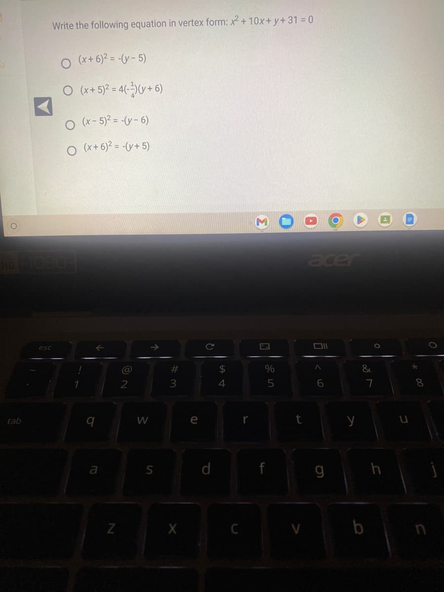 O
tab
Write the following equation in vertex form: x² + 10x + y + 31 = 0
#610804
esc
(x+6)² = -(y-5)
O (x + 5)² = 4(¹)(v + 6)
O (x - 5)² = -(v-6)
(x + 6)² = -(y + 5)
1
9
a
N
2
W
S
#
3
X
e
C
d
$
पी एं
4
C
r
%
5
4
t
acer
Oll
< 6
g
&
7
b
h
U
8