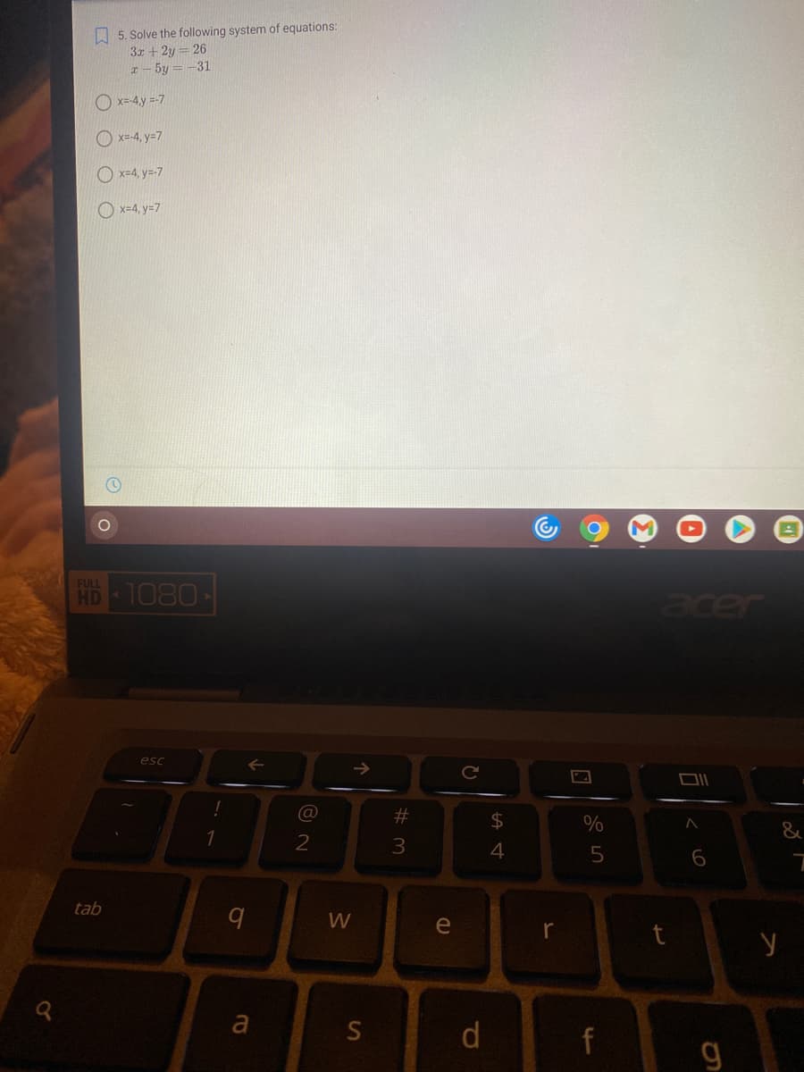 A 5. Solve the following system of equations:
3x +2y
x- 5y = -31
26
O x=-4,y =-7
O x=-4, y=7
O x=4, y=-7
O x=4, y=7
HB 1080
FULL
acer
esc
@
%23
$4
%
2
3.
tab
W
e
a
S
f
g
dl
