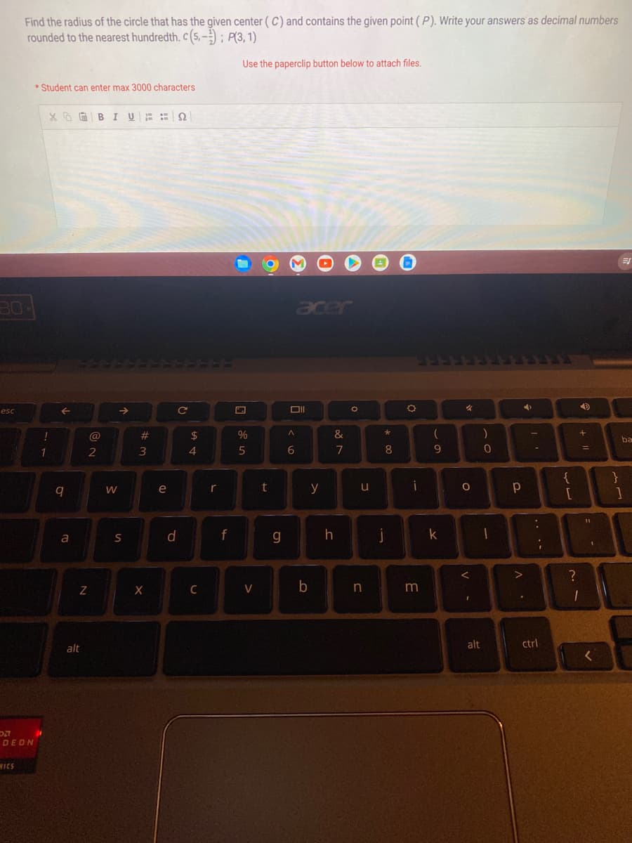 80
esc
Find the radius of the circle that has the given center (C) and contains the given point (P). Write your answers as decimal numbers
rounded to the nearest hundredth. c (5,-); P(3, 1)
Use the paperclip button below to attach files.
DZ
DEON
MICS
*Student can enter max 3000 characters
!
1
XBIU Q
9
a
N
alt
@
2
W
S
#
#m
X
e
d
с
$
4
C
r
f
7
%
5
V
t
g
Oll
A
6
b
y
&
7
h
O
u
n
*
00
8
j
O
i
3
(
9
k
O
V.
<
alt
)
0
1
Р
4
^.
-
:
ctrl
I
{
[
?
4
+1
1
=
1
<
}
ba
1