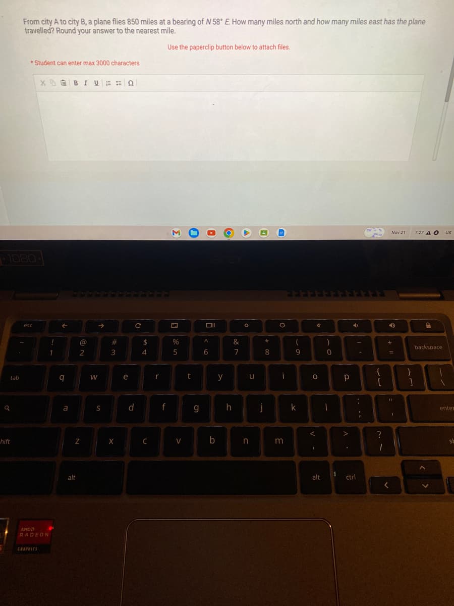 q
tab
From city A to city B, a plane flies 850 miles at a bearing of N 58° E. How many miles north and how many miles east has the plane
travelled? Round your answer to the nearest mile.
Use the paperclip button below to attach files.
1080-
hift
*Student can enter max 3000 characters
esc
XBIUQ
AMD
RADEON
GRAPHICS
!
1
8
9
a
Z
alt
@
2
W
S
#
3
X
e
d
с
$
4
C
r
f
M
%
5
V
t
g
Oll
A
6
b
y
&
7
O
u
h j
n
*
8
O
i
3
(
9
k
%
O
1
alt
)
0
1
1
р
>
4
ctrl
-
-
{
[
:
?
11
18
;
1
Nov 21
+
=
<
}
]
7:27 A O
backspace
US
enter
st