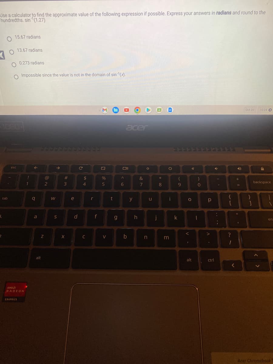 Use a calculator to find the approximate value of the following expression if possible. Express your answers in radians and round to the
hundredths. sin(1.27)
tab
2
t
15.67 radians
O
O 13.67 radians
O 0.273 radians
O Impossible since the value is not in the domain of sin ¹(x).
esc
AMD
RADEON
GRAPHICS
!
1
←
9
a
Z
alt
@
2
W
S
#
3
X
e
d
C
$
4
C
r
f
%
5
V
t
g
acer
Oll
A
6
b
y
h
&
7
O
n
u
j
*
8
O
i
m
(
9
k
O
<
48
F
alt
)
33
0
1
Р
>
.
ctrl
4
・・・・
-
;
{
[
?
1
<
4
+
+ 11
=
11
I
Oct 20
}
]
A
10:24 3
backspace
V
D
1
1
en
Acer Chromebook 5