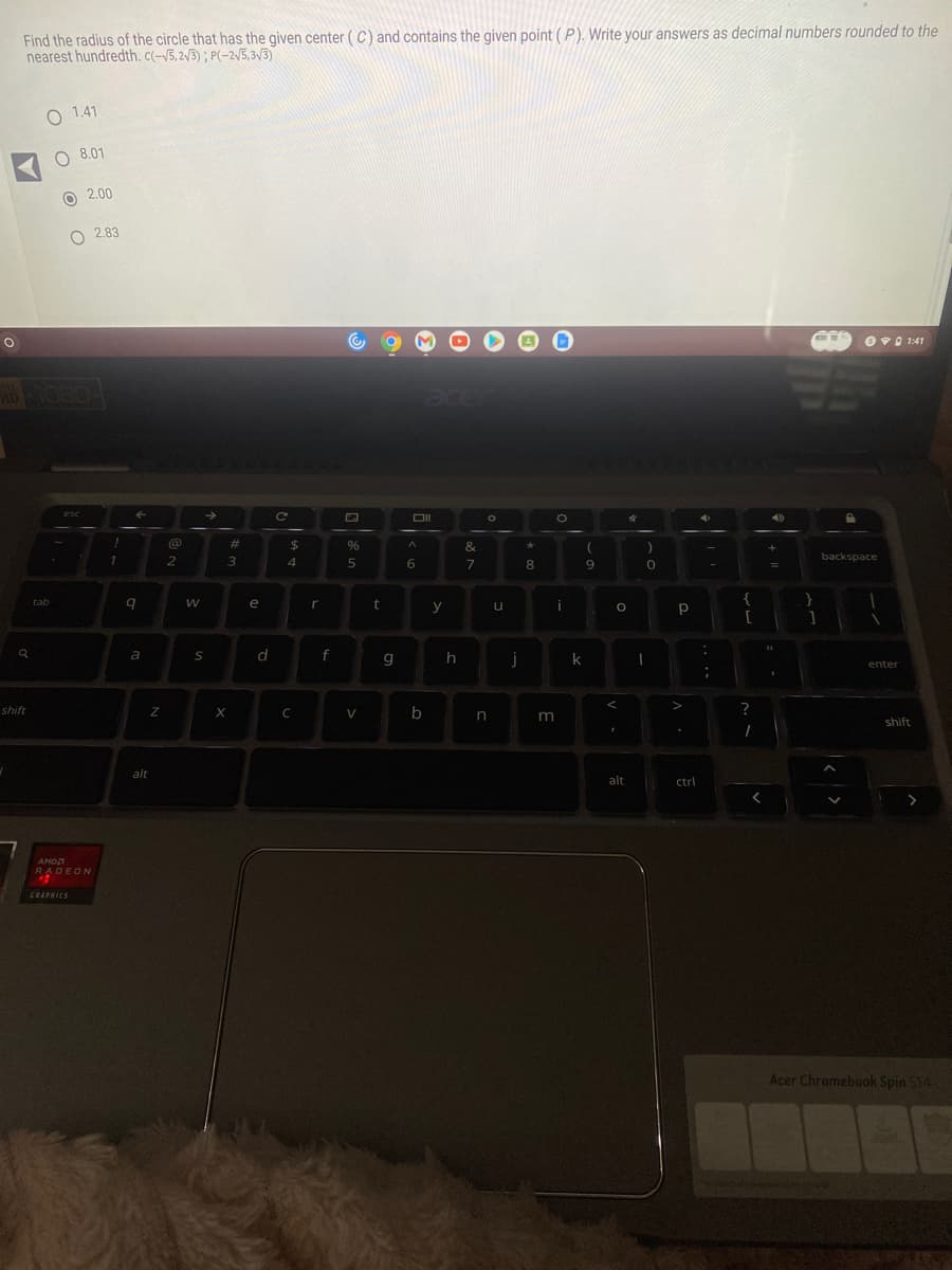 O
Find the radius of the circle that has the given center (C) and contains the given point (P). Write your answers as decimal numbers rounded to the
nearest hundredth. c(-√5,2√3); P(-2√5,3√3)
shift
O 1.41
tab
OOO
08.01
esc
2.00
AMD
RADEON
GRAPHICS
2.83
1
←
9
a
Z
alt
@
2
W
→>>
S
#
3
X
e
d
C
$
4
C
r
f
%
5
V
t
g
Oll
^
6
b
y
h
&
7
O
n
u
j
*
8
m
O
i
k
(
9
O
<
1
alt
4
)
0
I
р
.
ctrl
:
;
Sendand
{
[
?
1
<
40
+
11
}
1
backspace
01:41
enter
shift
Acer Chromebook Spin 514