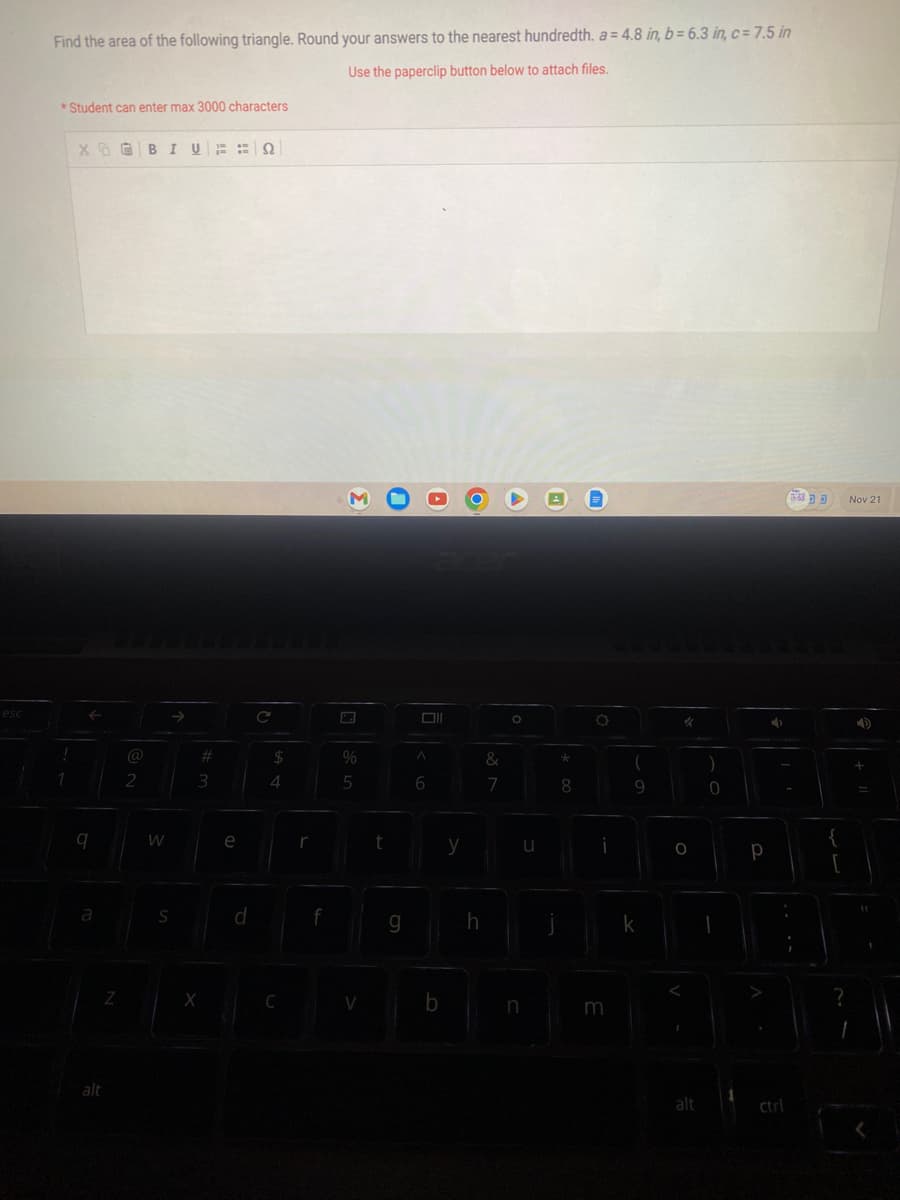esc
Find the area of the following triangle. Round your answers to the nearest hundredth. a = 4.8 in, b= 6.3 in, c= 7.5 in
Use the paperclip button below to attach files.
*Student can enter max 3000 characters
!
1
XBIVQ2
9
a
alt
Z
2
W
S
#
3
X
e
d
C
$
4
C
f
%
5
V
t
g
A
6
b
y
h
&
7
O
u
n
*
8
O
i
m
(
9
k
"
O
alt
)
0
I
Р
4
{
?
Nov 21
4)