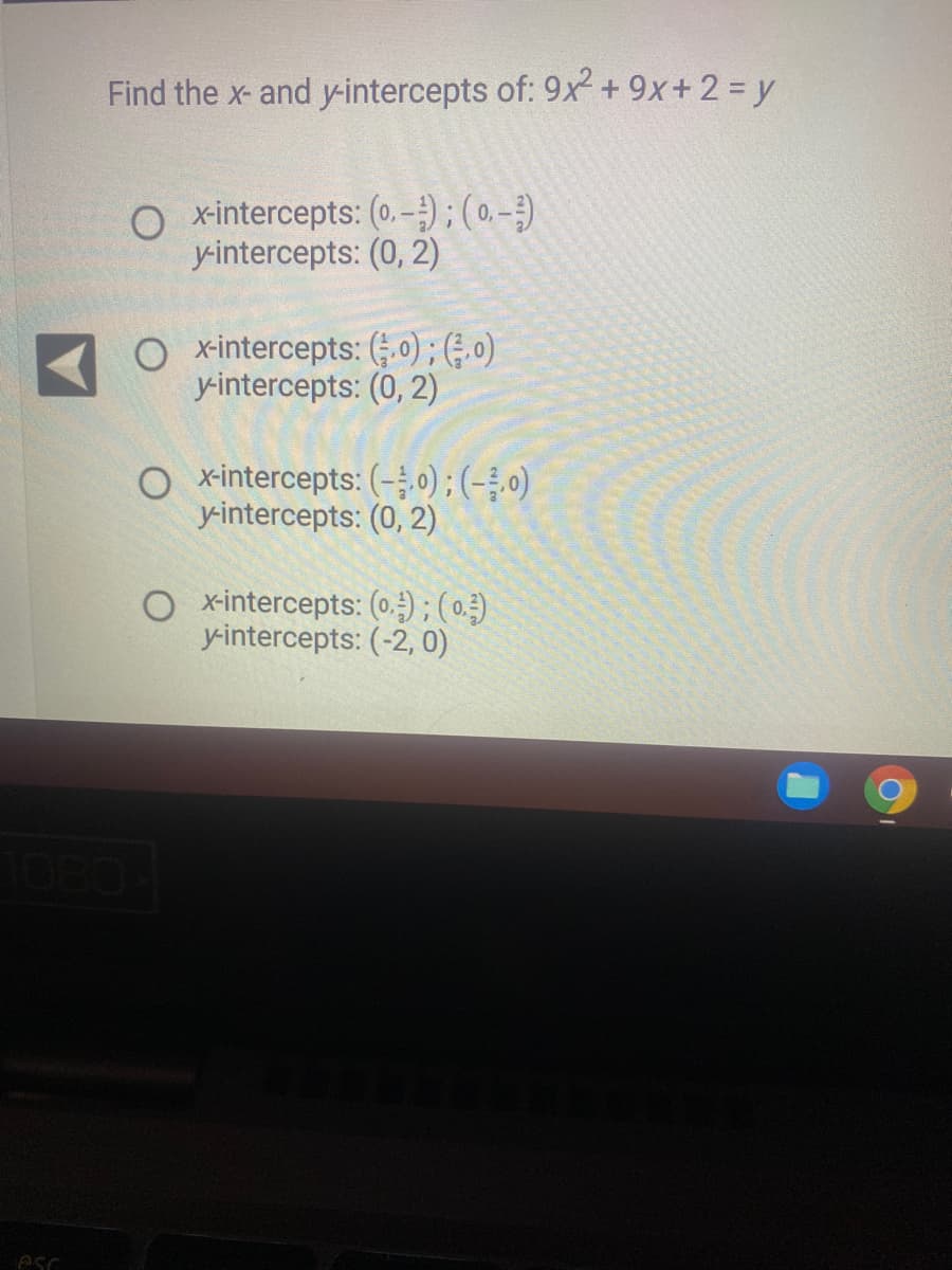 esc
Find the x- and y-intercepts of: 9x² + 9x+ 2 = y
O x-intercepts: (0.-); (0,-)
y-intercepts: (0, 2)
O x-intercepts: (,0); (0)
y-intercepts: (0, 2)
x-intercepts: (-0); (-3,0)
y-intercepts: (0, 2)
x-intercepts: (o); (0²3)
y-intercepts: (-2, 0)