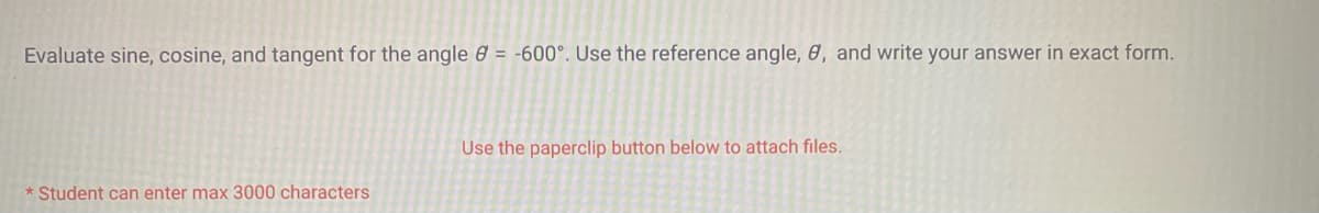 Evaluate sine, cosine, and tangent for the angle = -600°. Use the reference angle, 8, and write your answer in exact form.
* Student can enter max 3000 characters
Use the paperclip button below to attach files.