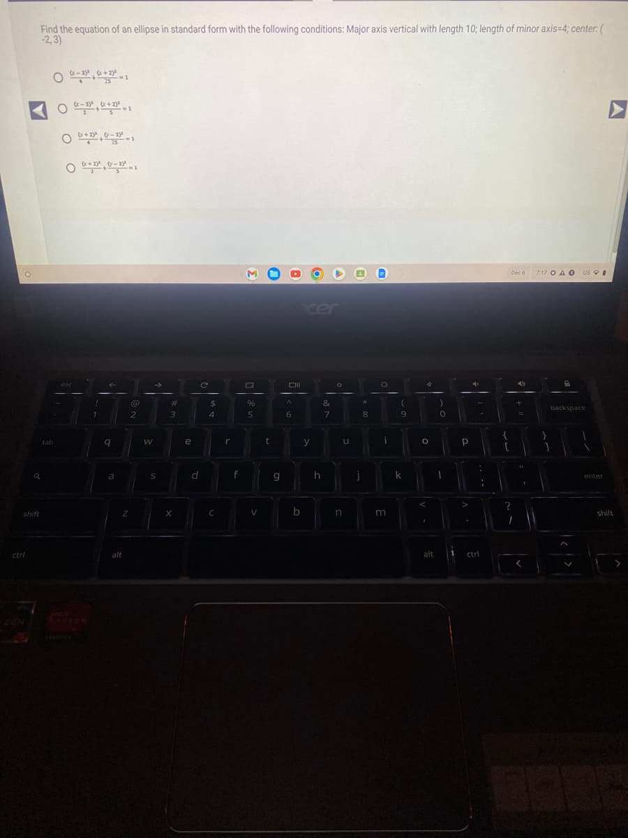 shift
ctrl
a
ZEN
Find the equation of an ellipse in standard form with the following conditions: Major axis vertical with length 10; length of minor axis=4; center: (
-2,3)
O 0-3)²(x+2)²-1
O x-3)²(x+2)²-1
O(x+2)²40-3²-1
Ox+2²0-3²-1
tab
esc
!
1
q
a
Z
alt
@
2
W
S
#
3
X
e
d
C
с
$
4
C
r
f
%
5
V
t
g
Oll
A
6
b
y
h
&
7
O
u
n
j
*
8
O
i
m
(
9
k
4
O
<
I
)
alt
0
I
р
:
ctrl
:
{
Dec 6 7:17 OA O
?
I
1
<
backspace.
1
A
US
V
enter
A
shift