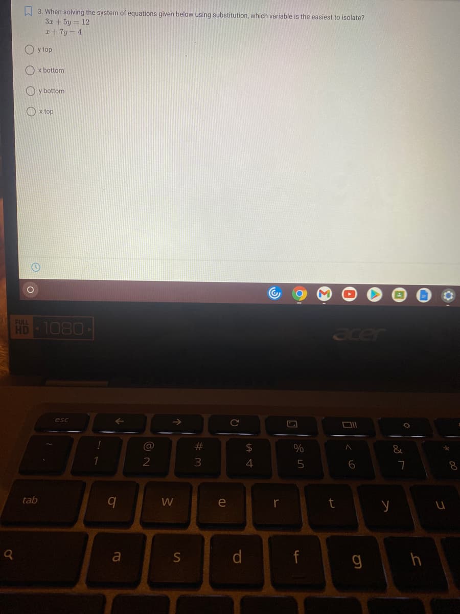 A 3. When solving the system of equations given below using substitution, which variable is the easiest to isolate?
3x + 5y = 12
I+7y = 4
y top
x bottom
y bottom
O x top
R
FULL
HD 1080
acer
esc
23
$4
%
1
2
5
7
8.
tab
e
a
d
h
