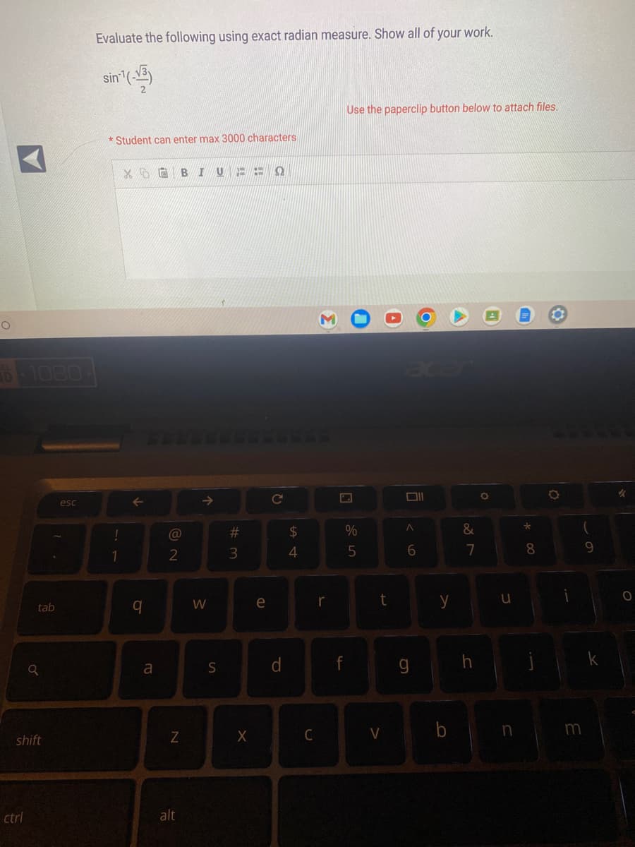 O
1080
ctrl
tab
o
shift
esc
Evaluate the following using exact radian measure. Show all of your work.
sin´¹(-√3)
*Student can enter max 3000 characters
!
1
X B IU A ¡H
↑
q
a
@
2
N
alt
个
W
S
#m
3
X
e
2
C
d
$
4
C
r
Use the paperclip button below to attach files.
%
5
f
t
V
Oll
A
6
g
y
b
&
7
h
4
O
u
n
Th
*00
8
O
O
3
(
9
k
%
O