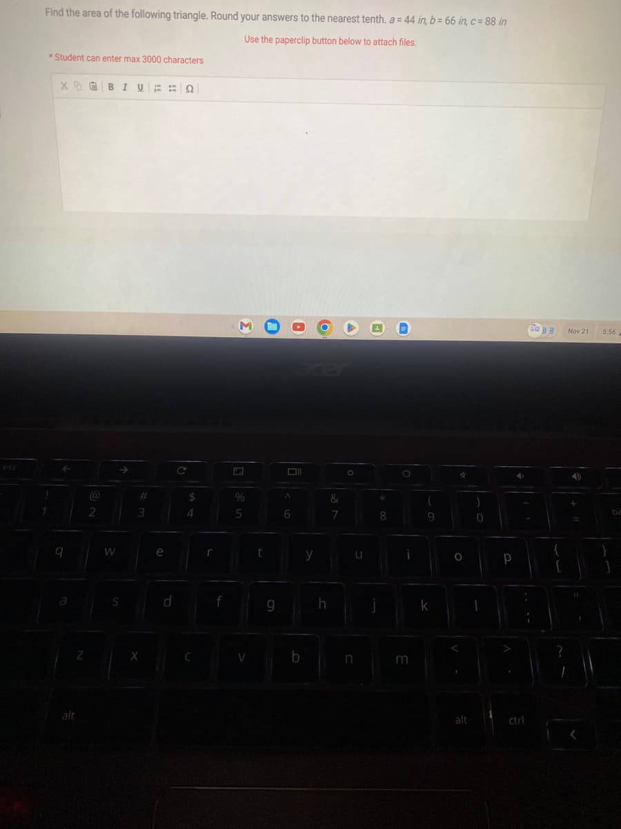 esc
Find the area of the following triangle. Round your answers to the nearest tenth. a = 44 in, b = 66 in, c= 88 in
Use the paperclip button below to attach files.
*Student can enter max 3000 characters
!
XOBIVEN
9
Z
@
2
W
S
#
3
X
D
d
C
$
4
C
r
f
3
%
5
V
t
g
Oll
A
6
b
y
h
&
7
O
u
n
*
8
O
i
m
(
9
k
"
O
alt
)
0
Р
4
6033
:
ctrl
{
r
Nov 21
+
5:56
ba
1