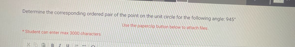 Determine the corresponding ordered pair of the point on the unit circle for the following angle: 945°
Use the paperclip button below to attach files.
Student can enter max 3000 characters
XDG B I U 1