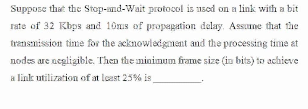 Suppose that the Stop-and-Wait protocol is used on a link with a bit
rate of 32 Kbps and 10ms of propagation delay. Assume that the
transmission time for the acknowledgment and the processing time at
nodes are negligible. Then the minimum frame size (in bits) to achieve
a link utilization of at least 25% is
