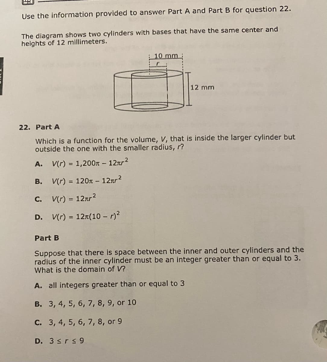 Use the information provided to answer Part A and Part B for question 22.
The diagram shows two cylinders with bases that have the same center and
heights of 12 millimeters.
A.
22. Part A
Which is a function for the volume, V, that is inside the larger cylinder but
outside the one with the smaller radius, r?
V(r) = 1,200-12πr²
V(r) = 120 - 12лr²
V(r) = 12πr²
D. V(r) = 12(10 - r)²
B.
C.
10 mm
12 mm
D. 3 ≤r ≤9
Part B
Suppose that there is space between the inner and outer cylinders and the
radius of the inner cylinder must be an integer greater than or equal to 3.
What is the domain of V?
A. all integers greater than or equal to 3
B. 3, 4, 5, 6, 7, 8, 9, or 10
C. 3, 4, 5, 6, 7, 8, or 9