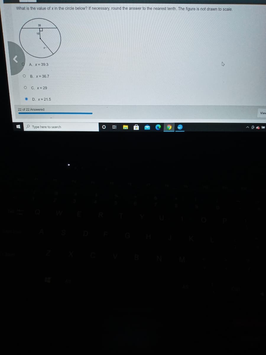 What is the value of x in the circle below? If necessary, round the answer to the nearest tenth. The figure is not drawn to scale.
A. X= 39.3
O B. x = 36.7
O C. x= 29
O D. x= 21.5
22 of 22 Answered
Viev
P Type here to search
