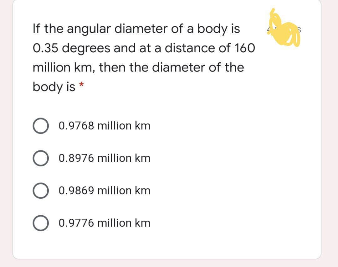 If the angular diameter of a body is
0.35 degrees and at a distance of 160
million km, then the diameter of the
body is *
0.9768 million km
0.8976 million km
0.9869 million km
0.9776 million km
