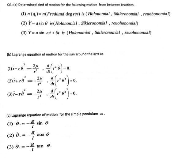 Q3: (a) Determined kind of motion for the following motion from between brattices.
(1) n (q,)= n(Fredumd deg res) is (Holonomial, Sikleronomial , reuohonomia l)
(2) Y= a sin 0 is (Holonomial, Sikleronomial, reuohonomial)
(3) Y= a sin ot + 6t is (Holonomial, Sikleronomial , reuohonomial)
(b) Lagrange equation of motion for the sun around the arts as
(1)i-ro
0.
%3D
(2)r+ ro.
2µ
0.
dt
(3)-ro
-学,)-。
= 0.
(c) Lagrange equation of motion for the simple pendulum as.
(1) 0.= -B sin e
(2) ö.
=-4
(3) д.-
= -2 tan e.
