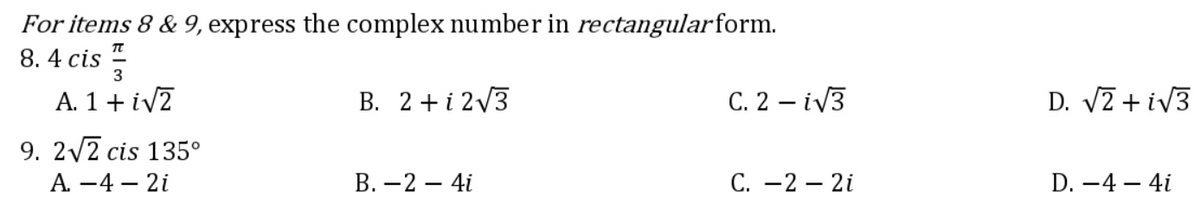 For items 8 & 9, express the complex number in rectangularform.
8. 4 cis
3
A. 1 + iV7
B. 2+ i 2/3
C. 2 – iV3
D. V2 + iV3
9. 2/2 cis 135°
А. —4 — 2i
В. — 2 — 4i
С. —2 — 2і
D. -4 – 4i
